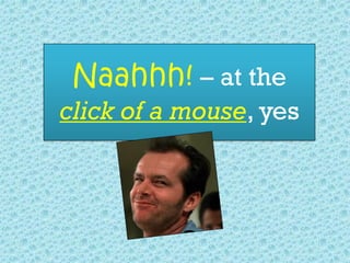 Naahhh! – at the
click of a mouse, yes
 