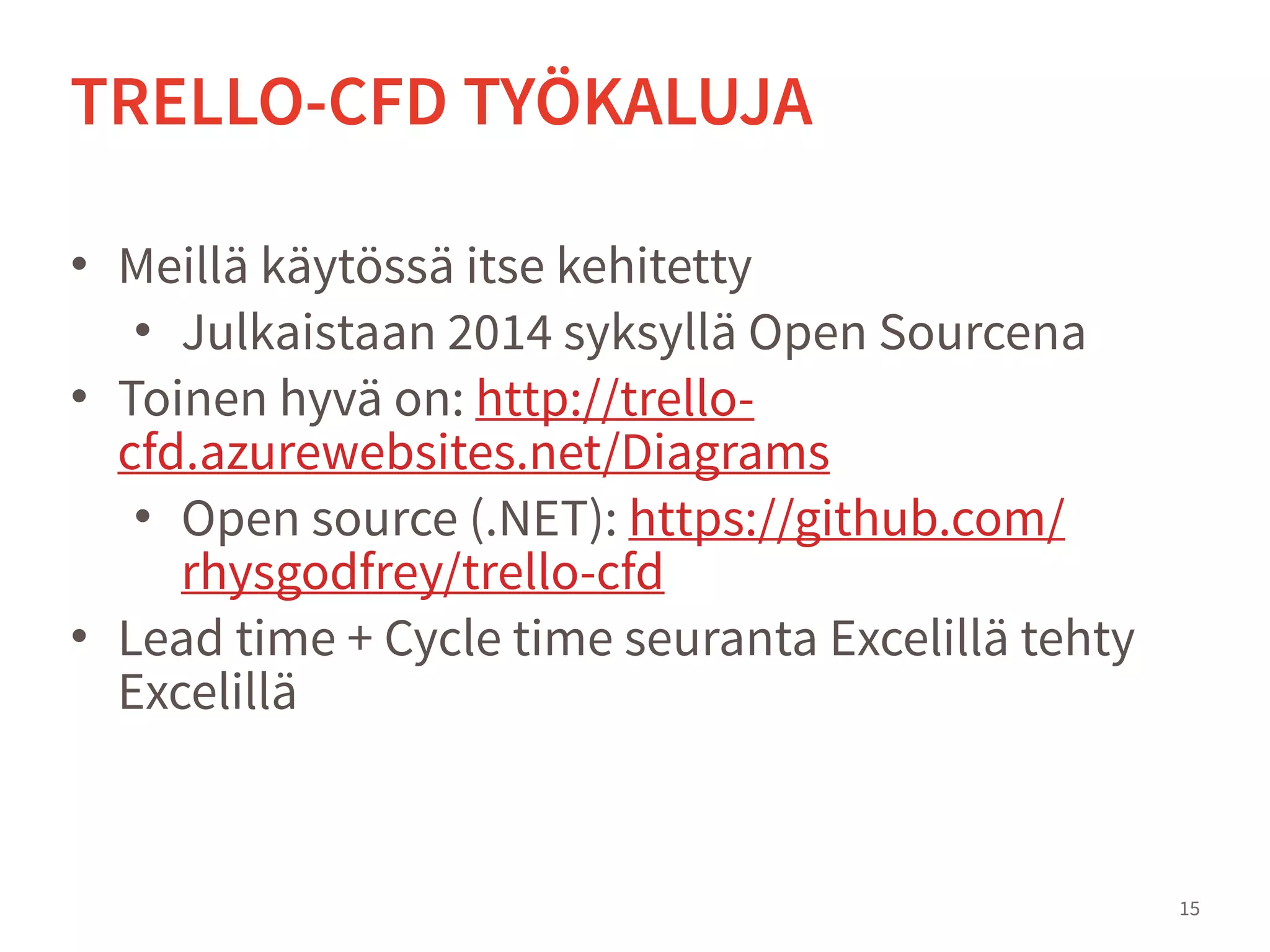 • Meillä käytössä itse kehitetty
• Julkaistaan 2014 syksyllä Open Sourcena
• Toinen hyvä on: http://trello-
cfd.azurewebsites.net/Diagrams
• Open source (.NET): https://github.com/
rhysgodfrey/trello-cfd
• Lead time + Cycle time seuranta tehty Excelillä
15
TRELLO-CFD TYÖKALUJA
 