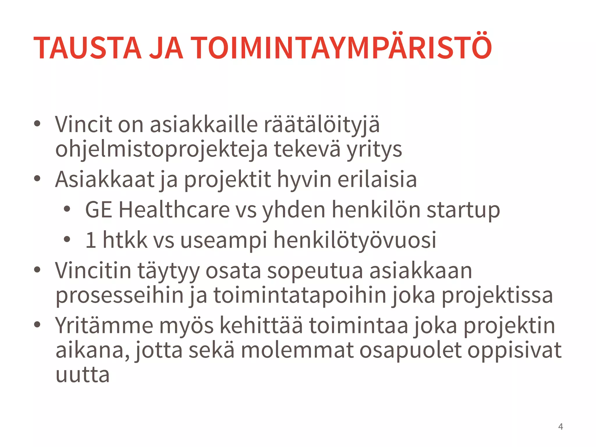 • Vincit on asiakkaille räätälöityjä
ohjelmistoprojekteja tekevä yritys
• Asiakkaat ja projektit hyvin erilaisia
• GE Healthcare vs yhden henkilön startup
• 1 htkk vs useampi henkilötyövuosi
• Vincitin täytyy osata sopeutua asiakkaan
prosesseihin ja toimintatapoihin joka projektissa
• Yritämme myös kehittää toimintaa joka projektin
aikana, jotta sekä molemmat osapuolet oppisivat
uutta
4
TAUSTA JA TOIMINTAYMPÄRISTÖ
 