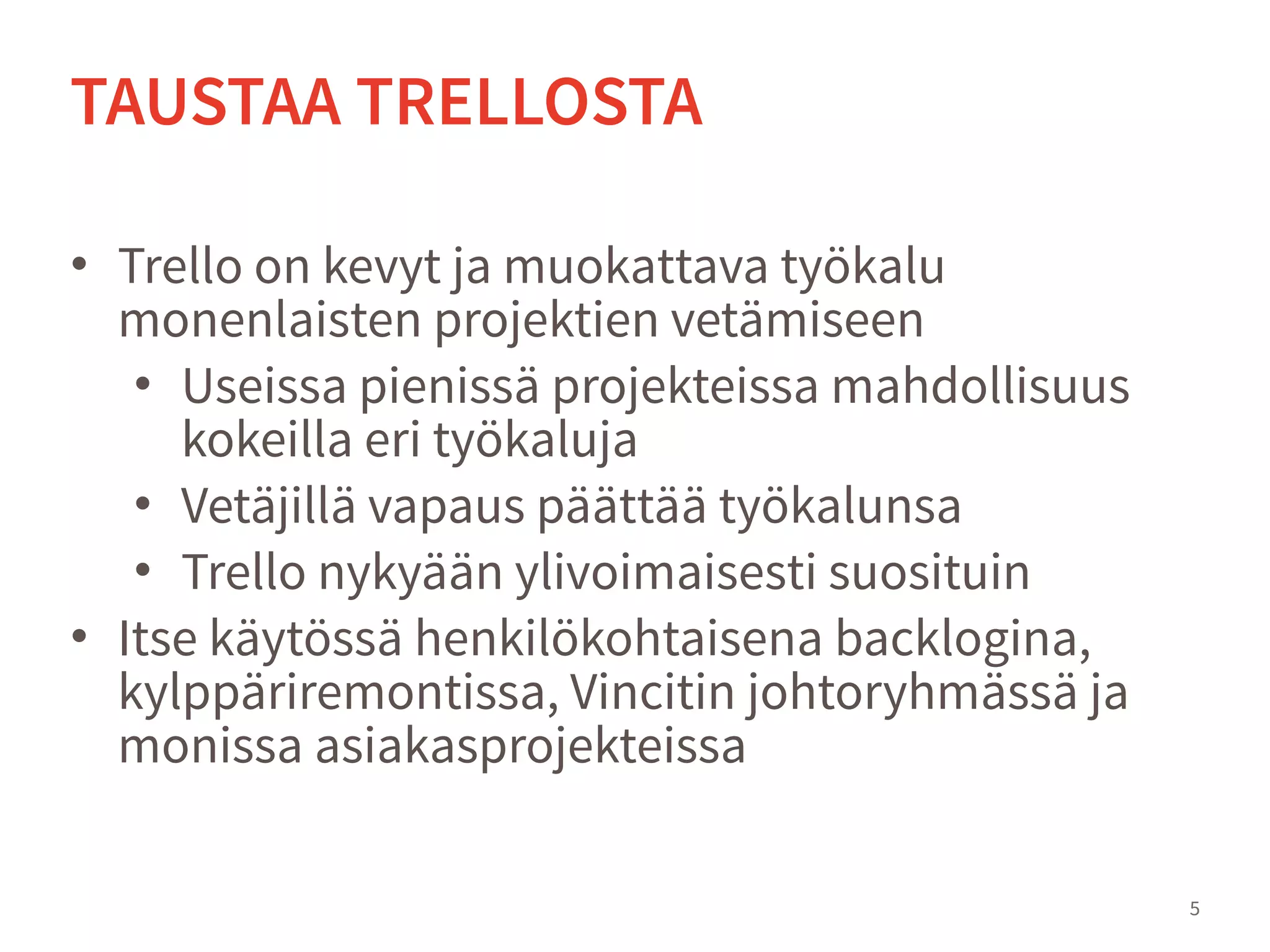 • Trello on kevyt ja muokattava työkalu
monenlaisten projektien vetämiseen
• Useissa pienissä projekteissa mahdollisuus
kokeilla eri työkaluja
• Vetäjillä vapaus päättää työkalunsa
• Trello nykyään ylivoimaisesti suosituin
• Itse käytössä henkilökohtaisena backlogina,
kylppäriremontissa, Vincitin johtoryhmässä ja
monissa asiakasprojekteissa
5
TAUSTAA TRELLOSTA
 