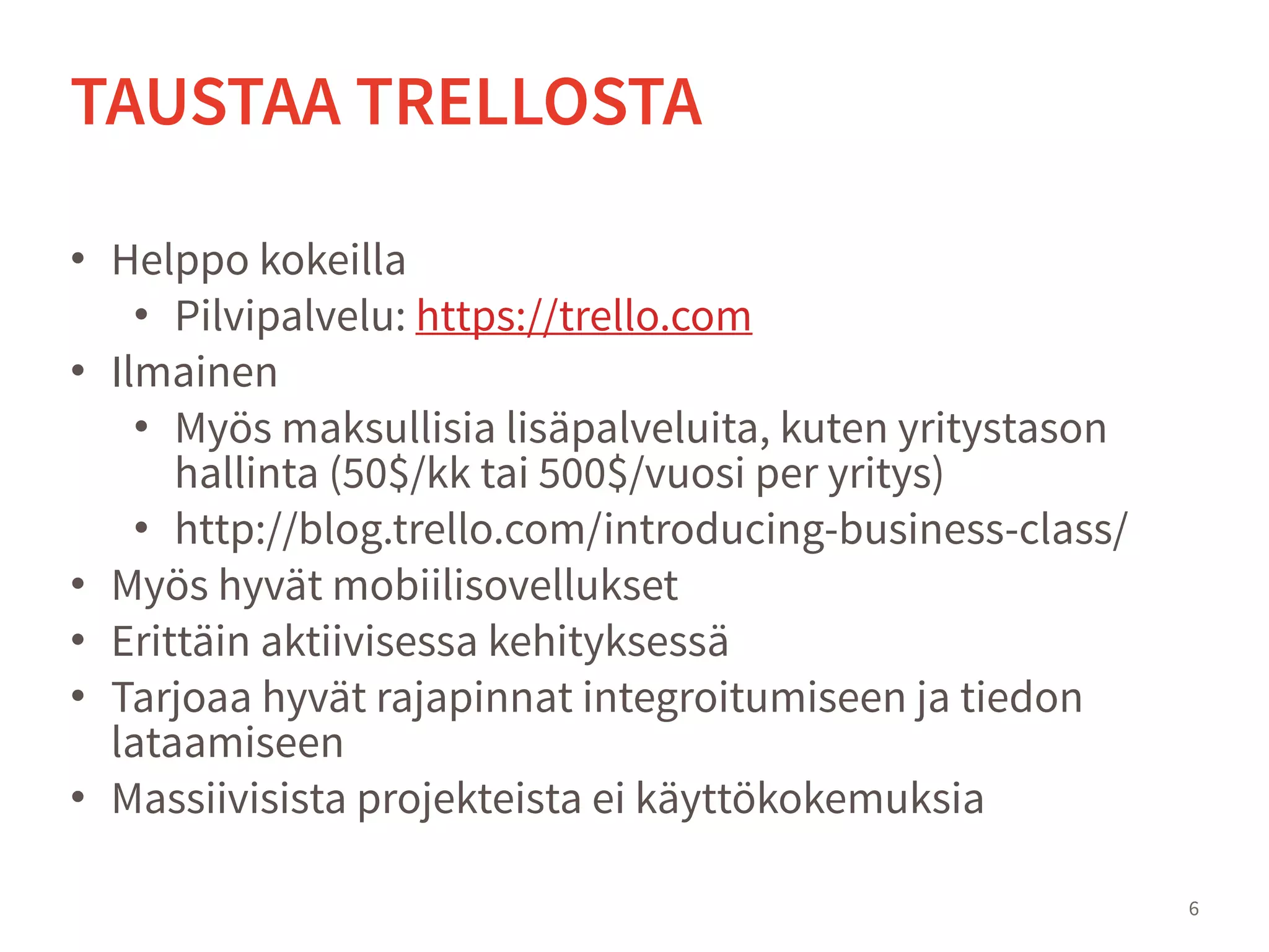 • Helppo kokeilla
• Pilvipalvelu: https://trello.com
• Ilmainen
• Myös maksullisia lisäpalveluita, kuten yritystason
hallinta (50$/kk tai 500$/vuosi per yritys)
• http://blog.trello.com/introducing-business-class/
• Myös hyvät mobiilisovellukset
• Erittäin aktiivisessa kehityksessä
• Tarjoaa hyvät rajapinnat integroitumiseen ja tiedon
lataamiseen
• Massiivisista projekteista ei käyttökokemuksia
6
TAUSTAA TRELLOSTA
 