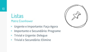 Listas
Matriz Eisenhower
10
▹ Urgente e Importante: Faça Agora
▹ Importante e Secundário: Programe
▹ Trivial e Urgente: Delegue
▹ Trivial e Secundário: Elimine
 