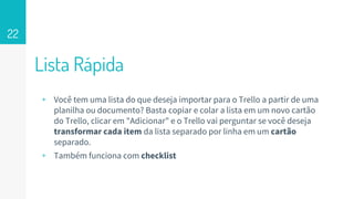 Lista Rápida
22
▹ Você tem uma lista do que deseja importar para o Trello a partir de uma
planilha ou documento? Basta copiar e colar a lista em um novo cartão
do Trello, clicar em "Adicionar" e o Trello vai perguntar se você deseja
transformar cada item da lista separado por linha em um cartão
separado.
▹ Também funciona com checklist
 