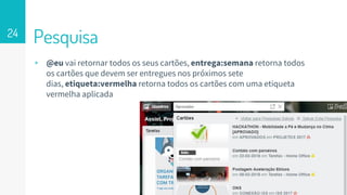 Pesquisa24
▹ @eu vai retornar todos os seus cartões, entrega:semana retorna todos
os cartões que devem ser entregues nos próximos sete
dias, etiqueta:vermelha retorna todos os cartões com uma etiqueta
vermelha aplicada
 