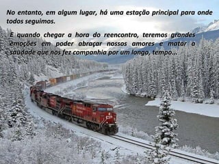 No entanto, em algum lugar, há uma estação principal para onde todos seguimos. E quando chegar a hora do reencontro, teremos grandes emoções em poder abraçar nossos amores e matar a saudade que nos fez companhia por um longo, tempo...  