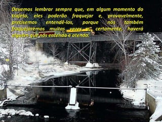 Devemos lembrar sempre que, em algum momento do trajeto, eles poderão fraquejar e, provavelmente, precisemos entendê-los, porque nós também fraquejaremos muitas vezes e, certamente, haverá alguém que nos entenda e atenda. 