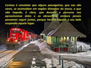 Curioso é constatar que alguns passageiros, que nos são
caros, se acomodam em vagões distantes do nosso, o que
não impede, é claro, que durante o percurso nos
aproximemos deles e os abracemos, embora jamais
possamos seguir juntos, porque haverá alguém a seu lado
ocupando aquele lugar.

 