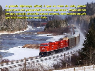 A grande diferença, afinal, é que no trem da vida, jamais
saberemos em qual parada teremos que descer, muito menos
em que estação descerão nossos amores, nem mesmo aquele
que está sentado ao nosso lado.

 