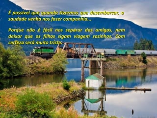 É possível que quando tivermos que desembarcar, a
saudade venha nos fazer companhia...
Porque não é fácil nos separar dos amigos, nem
deixar que os filhos sigam viagem sozinhos. Com
certeza será muito triste.

 