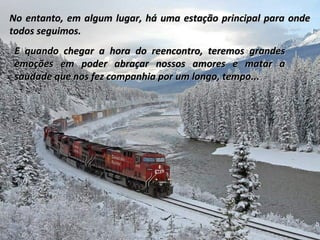 No entanto, em algum lugar, há uma estação principal para onde
todos seguimos.
E quando chegar a hora do reencontro, teremos grandes
emoções em poder abraçar nossos amores e matar a
saudade que nos fez companhia por um longo, tempo...

 