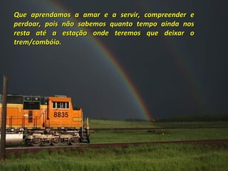 Que aprendamos a amar e a servir, compreender e
perdoar, pois não sabemos quanto tempo ainda nos
resta até a estação onde teremos que deixar o
trem/combóio.

 