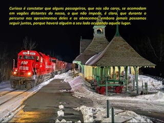 Curioso é constatar que alguns passageiros, que nos são caros, se acomodam em vagões distantes do nosso, o que não impede, é claro, que durante o percurso nos aproximemos deles e os abracemos, embora jamais possamos seguir juntos, porque haverá alguém a seu lado ocupando aquele lugar. 