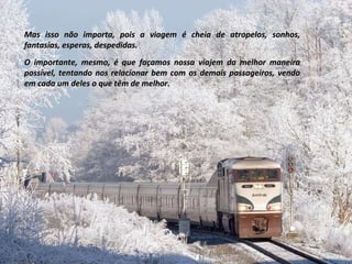 Mas isso não importa, pois a viagem é cheia de atropelos, sonhos, fantasias, esperas, despedidas. O importante, mesmo, é que façamos nossa viajem da melhor maneira possível, tentando nos relacionar bem com os demais passageiros, vendo em cada um deles o que têm de melhor. 