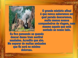 O grande mistério afinal é que nunca saberemos em qual parada desceremos, muito menos nossos  companheiros de viagem, nem mesmo aquele que está  sentado ao nosso lado. Eu fico pensando se quando descer desse trem sentirei saudades. Acredito que sim. Me separar de muitas amizades que fiz será no mínimo doloroso. 