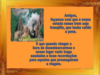 Amigos, façamos com que a nossa estada nesse trem seja tranqüila, que tenha valido a pena. E que quando chegar a  hora de desembarcarmos o nosso lugar vazio traga  saudades e boas recordações para aqueles que prosseguiram a viagem. 