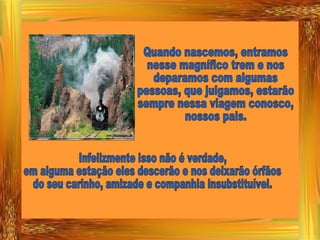 Quando nascemos, entramos nesse magnífico trem e nos deparamos com algumas  pessoas, que julgamos, estarão sempre nessa viagem conosco, nossos pais.  Infelizmente isso não é verdade, em alguma estação eles descerão e nos deixarão órfãos do seu carinho, amizade e companhia insubstituível. 