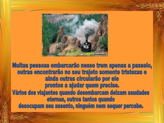 Muitas pessoas embarcarão nesse trem apenas a passeio, outras encontrarão no seu trajeto somente tristezas e ainda outras circularão por ele prontos a ajudar quem precise. Vários dos viajantes quando desembarcam deixam saudades eternas, outros tantos quando desocupam seu assento, ninguém nem sequer percebe. 
