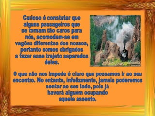 Curioso é constatar que alguns passageiros que se tornam tão caros para nós, acomodam-se em  vagões diferentes dos nossos, portanto somos obrigados a fazer esse trajeto separados deles. O que não nos impede é claro que possamos ir ao seu encontro. No entanto, infelizmente, jamais poderemos sentar ao seu lado, pois já haverá alguém ocupando aquele assento. 