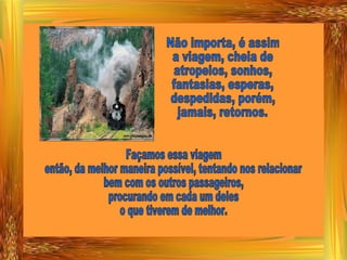Não importa, é assim a viagem, cheia de atropelos, sonhos, fantasias, esperas, despedidas, porém, jamais, retornos. Façamos essa viagem então, da melhor maneira possível, tentando nos relacionar bem com os outros passageiros, procurando em cada um deles o que tiverem de melhor. 