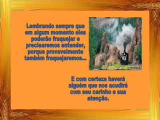 Lembrando sempre que em algum momento eles poderão fraquejar e precisaremos entender, porque provavelmente também fraquejaremos... E com certeza haverá alguém que nos acudirá com seu carinho e sua atenção. 