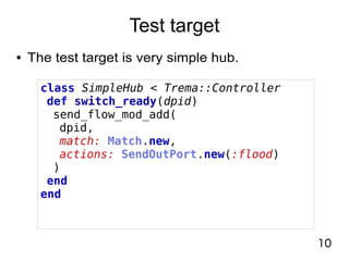 10
Test target
● The test target is very simple hub.
class SimpleHub < Trema::Controller
def switch_ready(dpid)
send_flow_mod_add(
dpid,
match: Match.new,
actions: SendOutPort.new(:flood)
)
end
end
 