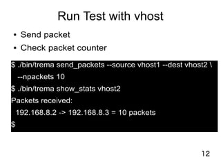 12
Run Test with vhost
● Send packet
● Check packet counter
$ ./bin/trema send_packets --source vhost1 --dest vhost2 
--npackets 10
$ ./bin/trema show_stats vhost2
Packets received:
192.168.8.2 -> 192.168.8.3 = 10 packets
$
 