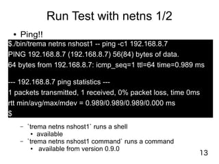 13
Run Test with netns 1/2
● Ping!!
$./bin/trema netns nshost1 -- ping -c1 192.168.8.7
PING 192.168.8.7 (192.168.8.7) 56(84) bytes of data.
64 bytes from 192.168.8.7: icmp_seq=1 ttl=64 time=0.989 ms
--- 192.168.8.7 ping statistics ---
1 packets transmitted, 1 received, 0% packet loss, time 0ms
rtt min/avg/max/mdev = 0.989/0.989/0.989/0.000 ms
$
– `trema netns nshost1` runs a shell
● available
– `trema netns nshost1 command` runs a command
● available from version 0.9.0
 
