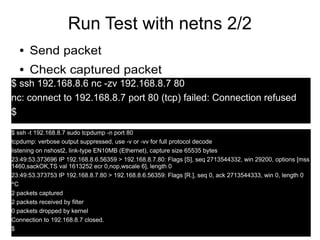 14
Run Test with netns 2/2
● Send packet
● Check captured packet
$ ssh 192.168.8.6 nc -zv 192.168.8.7 80
nc: connect to 192.168.8.7 port 80 (tcp) failed: Connection refused
$
$ ssh -t 192.168.8.7 sudo tcpdump -n port 80
tcpdump: verbose output suppressed, use -v or -vv for full protocol decode
listening on nshost2, link-type EN10MB (Ethernet), capture size 65535 bytes
23:49:53.373696 IP 192.168.8.6.56359 > 192.168.8.7.80: Flags [S], seq 2713544332, win 29200, options [mss
1460,sackOK,TS val 1613252 ecr 0,nop,wscale 6], length 0
23:49:53.373753 IP 192.168.8.7.80 > 192.168.8.6.56359: Flags [R.], seq 0, ack 2713544333, win 0, length 0
^C
2 packets captured
2 packets received by filter
0 packets dropped by kernel
Connection to 192.168.8.7 closed.
$
 