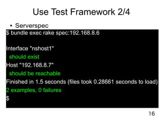 16
Use Test Framework 2/4
● Serverspec
$ bundle exec rake spec:192.168.8.6
Interface "nshost1"
should exist
Host "192.168.8.7"
should be reachable
Finished in 1.5 seconds (files took 0.28661 seconds to load)
2 examples, 0 failures
$
 
