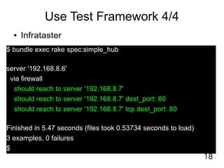 18
Use Test Framework 4/4
● Infrataster
$ bundle exec rake spec:simple_hub
server '192.168.8.6'
via firewall
should reach to server '192.168.8.7'
should reach to server '192.168.8.7' dest_port: 80
should reach to server '192.168.8.7' tcp dest_port: 80
Finished in 5.47 seconds (files took 0.53734 seconds to load)
3 examples, 0 failures
$
 