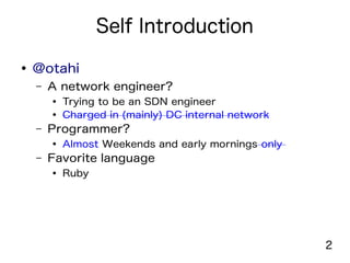2
Self Introduction
● @otahi
– A network engineer?
● Trying to be an SDN engineer
● Charged in (mainly) DC internal network
– Programmer?
● Almost Weekends and early mornings only
– Favorite language
● Ruby
 