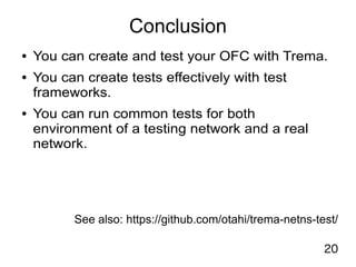 20
Conclusion
● You can create and test your OFC with Trema.
● You can create tests effectively with test
frameworks.
● You can run common tests for both
environment of a testing network and a real
network.
See also: https://github.com/otahi/trema-netns-test/
 