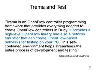 3
Trema and Test
“Trema is an OpenFlow controller programming
framework that provides everything needed to
create OpenFlow controllers in Ruby. It provides a
high-level OpenFlow library and also a network
emulator that can create OpenFlow-based
networks for testing on your PC. This self-
contained environment helps streamlines the
entire process of development and testing.”
https://github.com/trema/trema
 