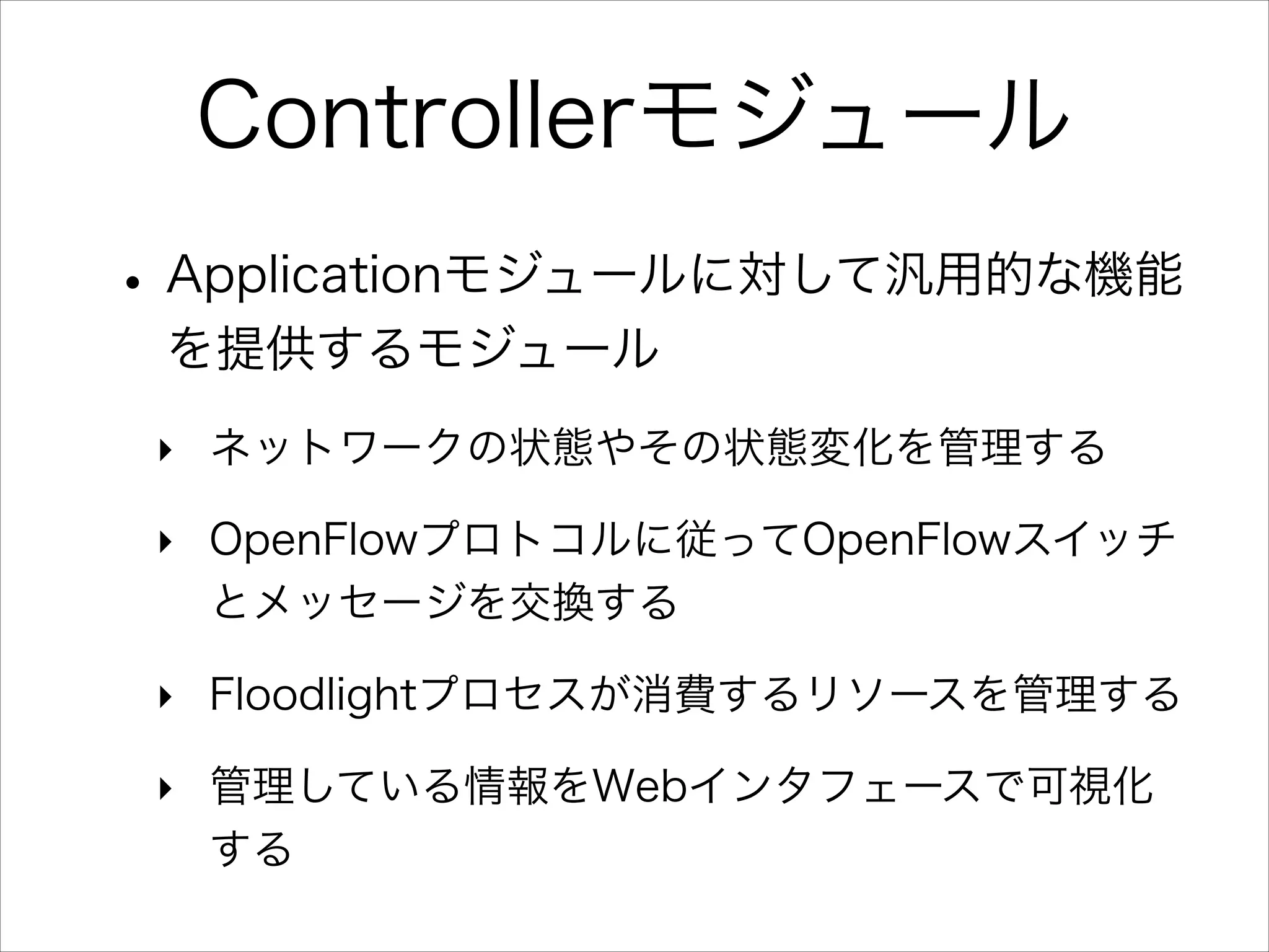 Controllerモジュール
• Applicationモジュールに対して汎用的な機能
を提供するモジュール
‣ ネットワークの状態やその状態変化を管理する
‣ OpenFlowプロトコルに従ってOpenFlowスイッチ
とメッセージを交換する
‣ Floodlightプロセスが消費するリソースを管理する
‣ 管理している情報をWebインタフェースで可視化
する

 