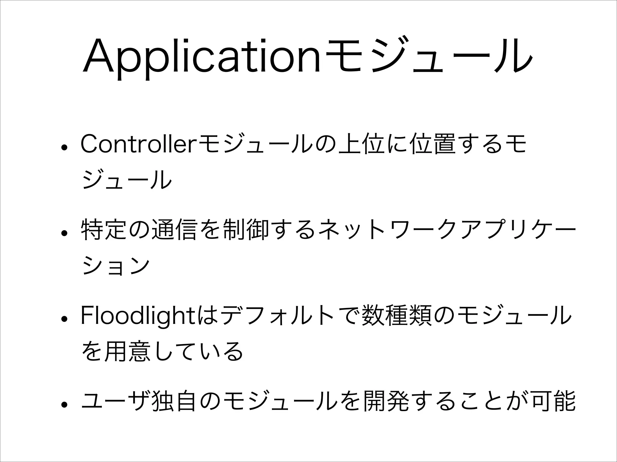 Applicationモジュール
• Controllerモジュールの上位に位置するモ
ジュール

• 特定の通信を制御するネットワークアプリケー
ション

• Floodlightはデフォルトで数種類のモジュール
を用意している

• ユーザ独自のモジュールを開発することが可能

 