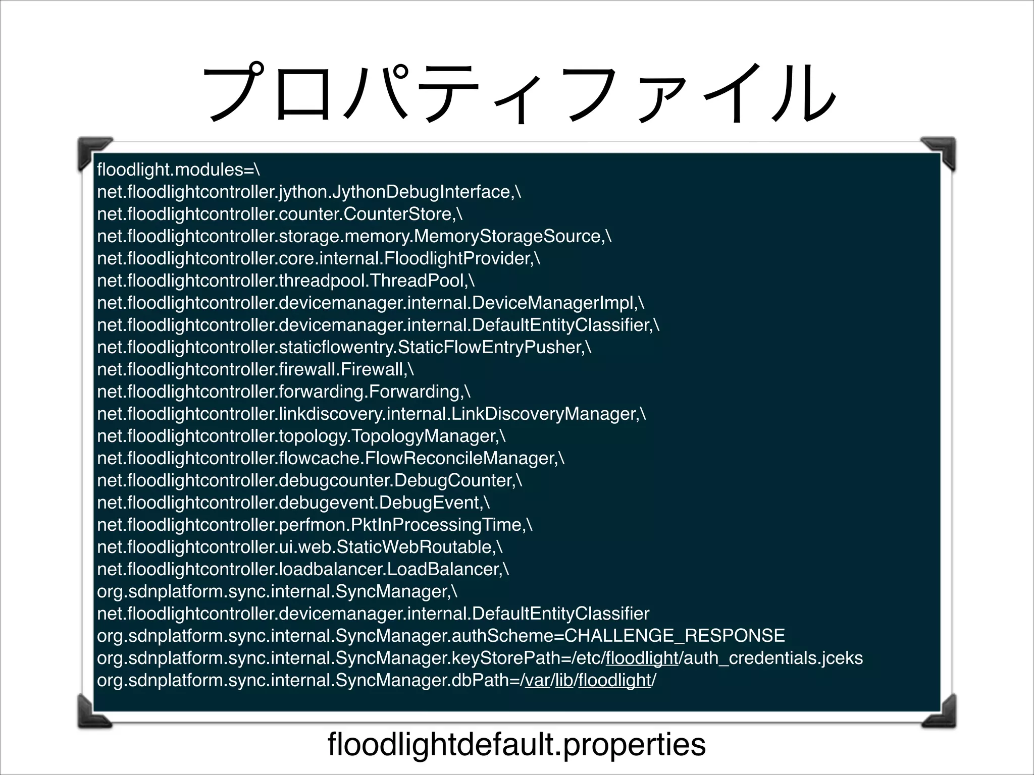 プロパティファイル
ﬂoodlight.modules=!
net.ﬂoodlightcontroller.jython.JythonDebugInterface,!
net.ﬂoodlightcontroller.counter.CounterStore,!
net.ﬂoodlightcontroller.storage.memory.MemoryStorageSource,!
net.ﬂoodlightcontroller.core.internal.FloodlightProvider,!
net.ﬂoodlightcontroller.threadpool.ThreadPool,!
net.ﬂoodlightcontroller.devicemanager.internal.DeviceManagerImpl,!
net.ﬂoodlightcontroller.devicemanager.internal.DefaultEntityClassiﬁer,!
net.ﬂoodlightcontroller.staticﬂowentry.StaticFlowEntryPusher,!
net.ﬂoodlightcontroller.ﬁrewall.Firewall,!
net.ﬂoodlightcontroller.forwarding.Forwarding,!
net.ﬂoodlightcontroller.linkdiscovery.internal.LinkDiscoveryManager,!
net.ﬂoodlightcontroller.topology.TopologyManager,!
net.ﬂoodlightcontroller.ﬂowcache.FlowReconcileManager,!
net.ﬂoodlightcontroller.debugcounter.DebugCounter,!
net.ﬂoodlightcontroller.debugevent.DebugEvent,!
net.ﬂoodlightcontroller.perfmon.PktInProcessingTime,!
net.ﬂoodlightcontroller.ui.web.StaticWebRoutable,!
net.ﬂoodlightcontroller.loadbalancer.LoadBalancer,!
org.sdnplatform.sync.internal.SyncManager,!
net.ﬂoodlightcontroller.devicemanager.internal.DefaultEntityClassiﬁer!
org.sdnplatform.sync.internal.SyncManager.authScheme=CHALLENGE_RESPONSE!
org.sdnplatform.sync.internal.SyncManager.keyStorePath=/etc/ﬂoodlight/auth_credentials.jceks!
org.sdnplatform.sync.internal.SyncManager.dbPath=/var/lib/ﬂoodlight/!

ﬂoodlightdefault.properties

 
