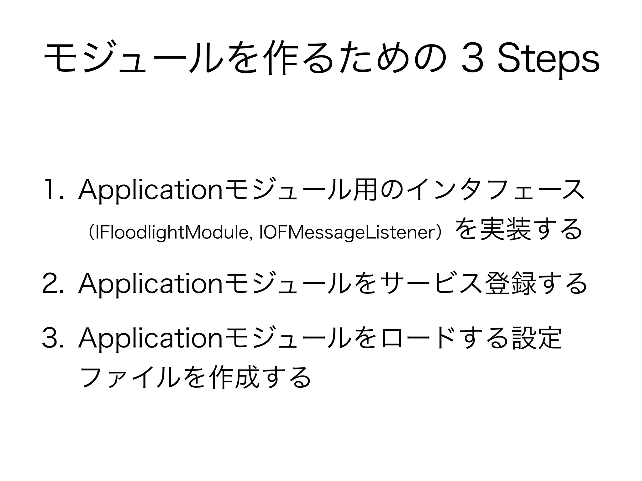 モジュールを作るための 3 Steps

1. Applicationモジュール用のインタフェース
（IFloodlightModule, IOFMessageListener）を実装する
2. Applicationモジュールをサービス登録する
3. Applicationモジュールをロードする設定
ファイルを作成する

 
