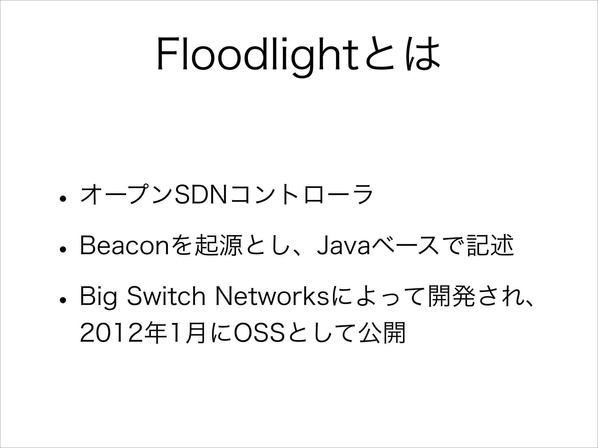 Floodlightとは
• オープンSDNコントローラ
• Beaconを起源とし、Javaベースで記述
• Big Switch Networksによって開発され、
2012年1月にOSSとして公開

 