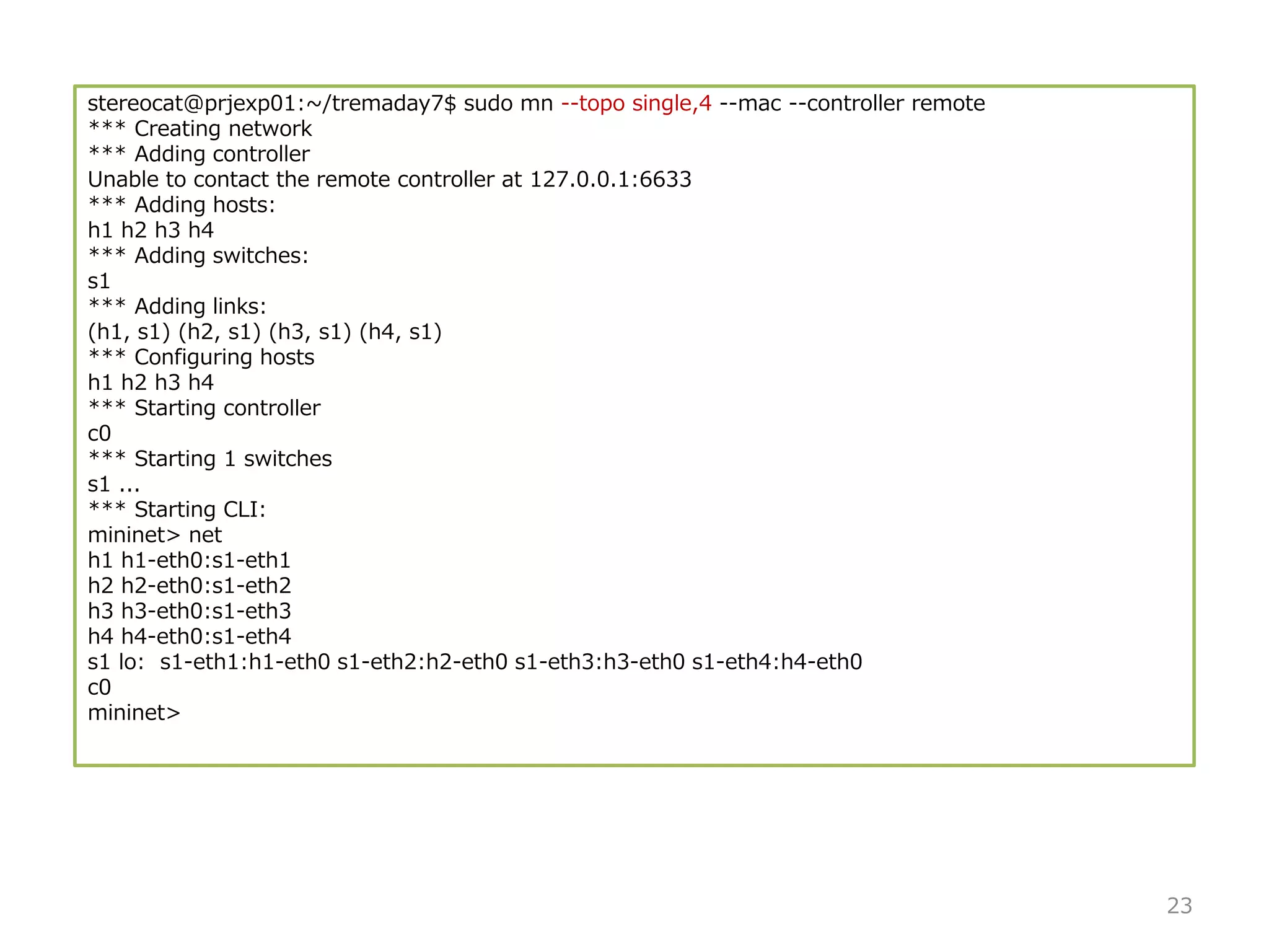 stereocat@prjexp01:~/tremaday7$ sudo mn --topo single,4 --mac --controller remote
*** Creating network
*** Adding controller
Unable to contact the remote controller at 127.0.0.1:6633
*** Adding hosts:
h1 h2 h3 h4
*** Adding switches:
s1
*** Adding links:
(h1, s1) (h2, s1) (h3, s1) (h4, s1)
*** Configuring hosts
h1 h2 h3 h4
*** Starting controller
c0
*** Starting 1 switches
s1 ...
*** Starting CLI:
mininet> net
h1 h1-eth0:s1-eth1
h2 h2-eth0:s1-eth2
h3 h3-eth0:s1-eth3
h4 h4-eth0:s1-eth4
s1 lo: s1-eth1:h1-eth0 s1-eth2:h2-eth0 s1-eth3:h3-eth0 s1-eth4:h4-eth0
c0
mininet>
23
 