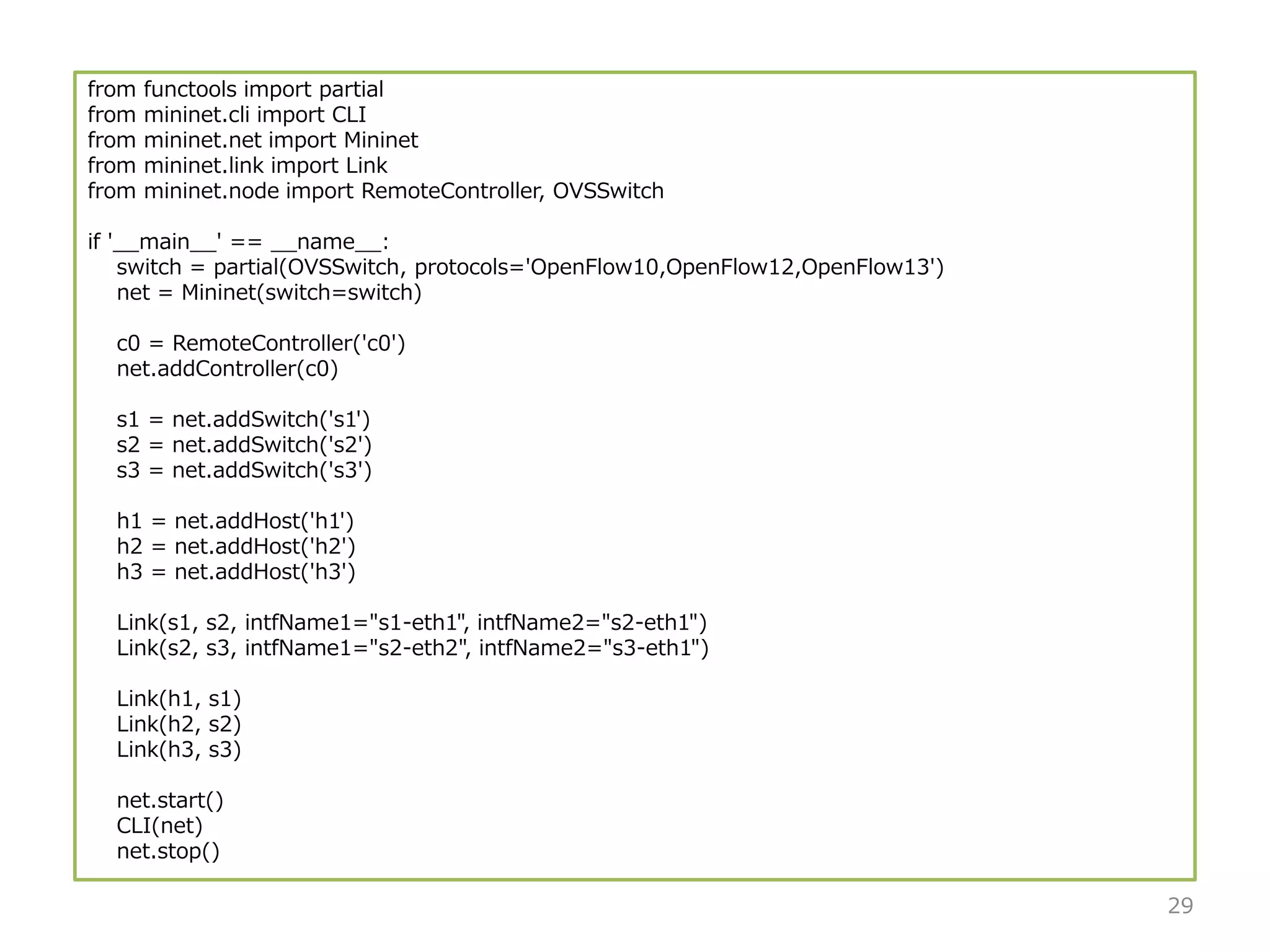 from functools import partial
from mininet.cli import CLI
from mininet.net import Mininet
from mininet.link import Link
from mininet.node import RemoteController, OVSSwitch
if '__main__' == __name__:
switch = partial(OVSSwitch, protocols='OpenFlow10,OpenFlow12,OpenFlow13')
net = Mininet(switch=switch)
c0 = RemoteController('c0')
net.addController(c0)
s1 = net.addSwitch('s1')
s2 = net.addSwitch('s2')
s3 = net.addSwitch('s3')
h1 = net.addHost('h1')
h2 = net.addHost('h2')
h3 = net.addHost('h3')
Link(s1, s2, intfName1="s1-eth1", intfName2="s2-eth1")
Link(s2, s3, intfName1="s2-eth2", intfName2="s3-eth1")
Link(h1, s1)
Link(h2, s2)
Link(h3, s3)
net.start()
CLI(net)
net.stop()
29
 