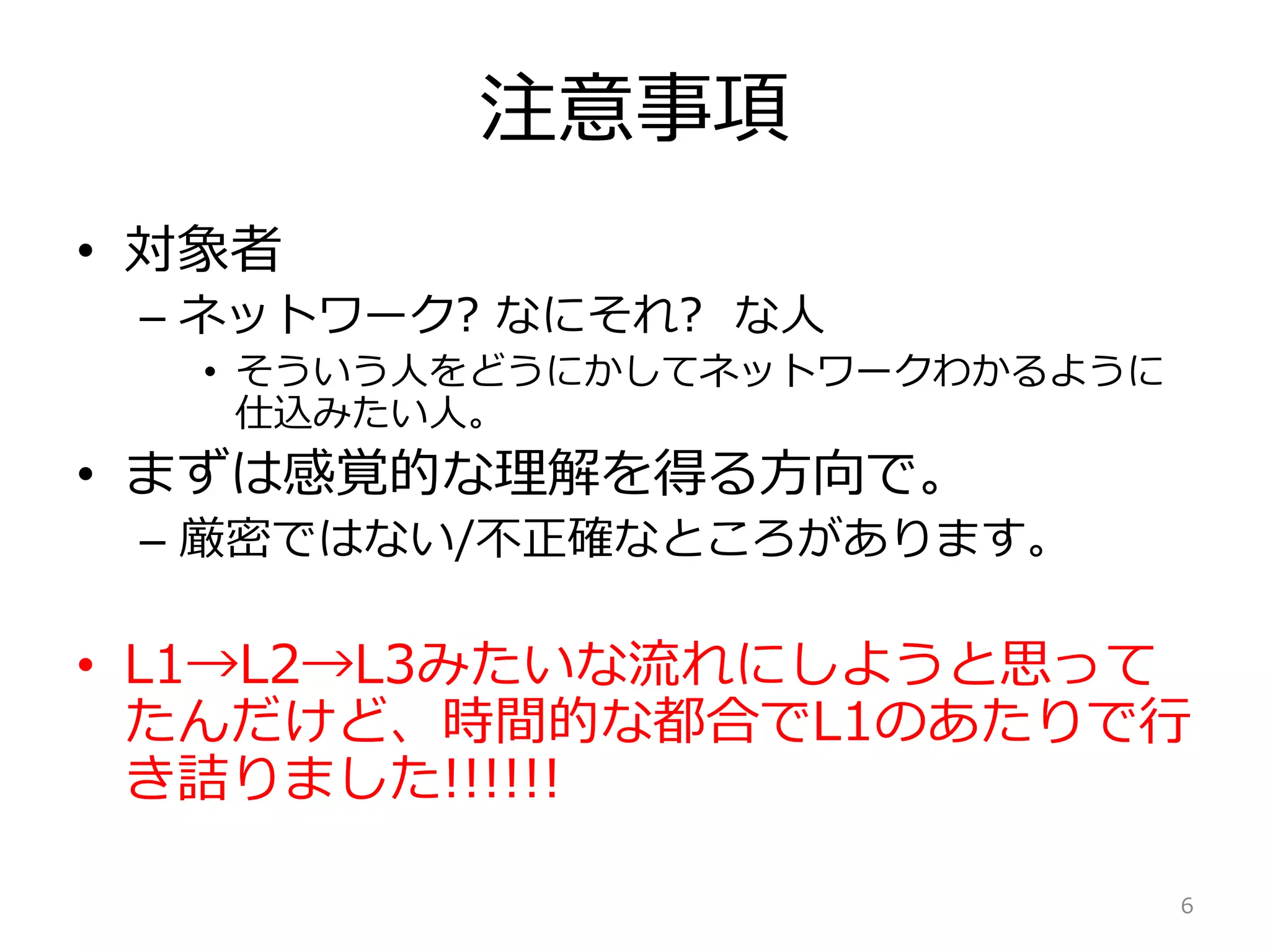 注意事項
• 対象者
– ネットワーク? なにそれ? な人
• そういう人をどうにかしてネットワークわかるように
仕込みたい人。
• まずは感覚的な理解を得る方向で。
– 厳密ではない/不正確なところがあります。
• L1→L2→L3みたいな流れにしようと思って
たんだけど、時間的な都合でL1のあたりで行
き詰りました!!!!!!
6
 