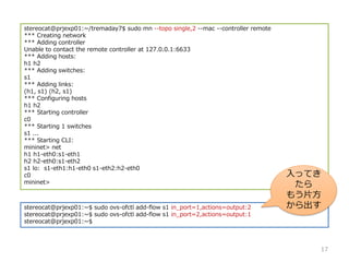 stereocat@prjexp01:~/tremaday7$ sudo mn --topo single,2 --mac --controller remote
*** Creating network
*** Adding controller
Unable to contact the remote controller at 127.0.0.1:6633
*** Adding hosts:
h1 h2
*** Adding switches:
s1
*** Adding links:
(h1, s1) (h2, s1)
*** Configuring hosts
h1 h2
*** Starting controller
c0
*** Starting 1 switches
s1 ...
*** Starting CLI:
mininet> net
h1 h1-eth0:s1-eth1
h2 h2-eth0:s1-eth2
s1 lo: s1-eth1:h1-eth0 s1-eth2:h2-eth0
c0
mininet>
stereocat@prjexp01:~$ sudo ovs-ofctl add-flow s1 in_port=1,actions=output:2
stereocat@prjexp01:~$ sudo ovs-ofctl add-flow s1 in_port=2,actions=output:1
stereocat@prjexp01:~$
17
äƤ

⤦Ƭ

 