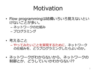 Motivation
? Flow programmingϽYҙʤȤ
ʤȤत
C ͥåȥ`˽M
C ץߥ
? 뤳
C äƤߤȤgF뤿ˡͥåȥ`
˽Mߤ򡢤ɤץߥ󥰤褤Τ
? ͥåȥ`狼ʤ顢ͥåȥ`
ȤɤƤ狼ʤ??
3
 