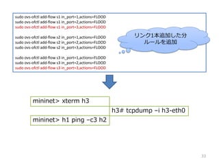 sudo ovs-ofctl add-flow s1 in_port=1,actions=FLOOD
sudo ovs-ofctl add-flow s1 in_port=2,actions=FLOOD
sudo ovs-ofctl add-flow s1 in_port=3,actions=FLOOD
sudo ovs-ofctl add-flow s2 in_port=1,actions=FLOOD
sudo ovs-ofctl add-flow s2 in_port=2,actions=FLOOD
sudo ovs-ofctl add-flow s2 in_port=3,actions=FLOOD
sudo ovs-ofctl add-flow s3 in_port=1,actions=FLOOD
sudo ovs-ofctl add-flow s3 in_port=2,actions=FLOOD
sudo ovs-ofctl add-flow s3 in_port=3,actions=FLOOD
mininet> xterm h3
mininet> h1 ping Cc3 h2
h3# tcpdump Ci h3-eth0
33
1׷Ӥ
`׷
 