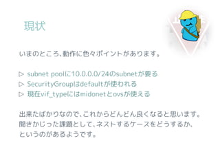 現状
いまのところ､動作に色々ポイントがあります。
▷ subnet poolに10.0.0.0/24のsubnetが要る
▷ SecurityGroupはdefaultが使われる
▷ 現在vif_typeにはmidonetとovsが使える
出来たばかりなので､これからどんどん良くなると思います。
聞きかじった課題として､ネストするケースをどうするか､
というのがあるようです。
 