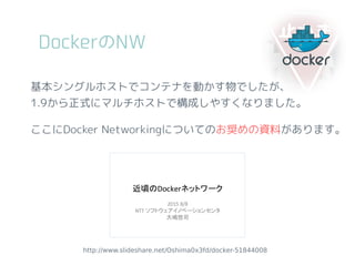 DockerのNW
http://www.slideshare.net/Oshima0x3fd/docker-51844008
基本シングルホストでコンテナを動かす物でしたが、
1.9から正式にマルチホストで構成しやすくなりました。
ここにDocker Networkingについてのお奨めの資料があります。
 