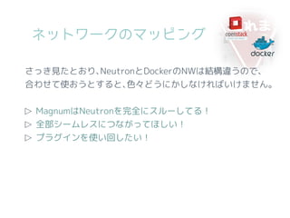 ネットワークのマッピング
さっき見たとおり､NeutronとDockerのNWは結構違うので、
合わせて使おうとすると､色々どうにかしなければいけません。
▷ MagnumはNeutronを完全にスルーしてる！
▷ 全部シームレスにつながってほしい！
▷ プラグインを使い回したい！
 
