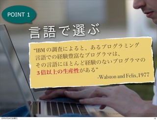 POINT 1
“IBM の調査によると、あるプログラミング
言語での経験豊富なプログラマは、
その言語にほとんど経験のないプログラマの
3 倍以上の生産性がある”
-Walston and Felix,1977
http://www.flickr.com/photos/mkeefe/3123775954/sizes/o/in/photostream/
言語で選ぶ
1213年5月24日金曜日
 