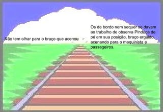 Não tem olhar para o braço que acenou Os de bordo nem sequer se davam ao trabalho de observa Pinduca de pé em sua posição, braço erguido acenando para o maquinista e passageiros.   