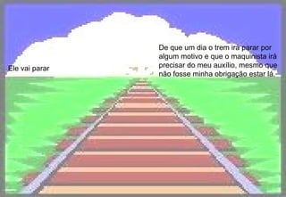 Ele vai parar De que um dia o trem irá parar por algum motivo e que o maquinista irá precisar do meu auxílio, mesmo que não fosse minha obrigação estar lá.   